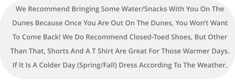 We Recommend Bringing Some Water/Snacks With You On The Dunes Because Once You Are Out On The Dunes, You Won’t Want To Come Back! We Do Recommend Closed-Toed Shoes, But Other Than That, Shorts And A T Shirt Are Great For Those Warmer Days. If It Is A Colder Day (Spring/Fall) Dress According To The Weather.