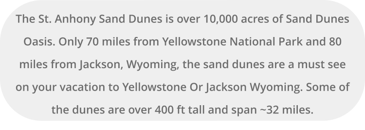 The St. Anhony Sand Dunes is over 10,000 acres of Sand Dunes Oasis. Only 70 miles from Yellowstone National Park and 80 miles from Jackson, Wyoming, the sand dunes are a must see on your vacation to Yellowstone Or Jackson Wyoming. Some of the dunes are over 400 ft tall and span ~32 miles.